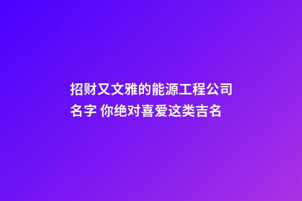 招财又文雅的能源工程公司名字 你绝对喜爱这类吉名